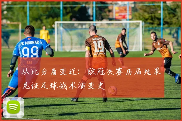 从比分看变迁：欧冠决赛历届结果见证足球战术演变史