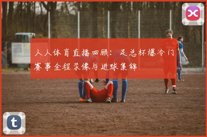 人人体育直播回顾：足总杯爆冷门赛事全程录像与进球集锦