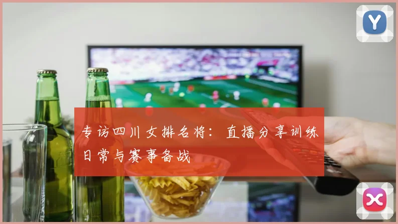 专访四川女排名将：直播分享训练日常与赛事备战