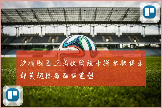 沙特财团正式收购纽卡斯尔联俱乐部英超格局面临重塑