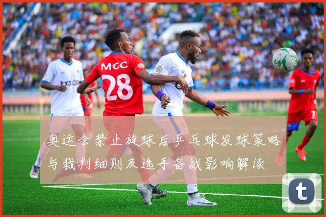 奥运会禁止旋球后乒乓球发球策略与裁判细则及选手备战影响解读