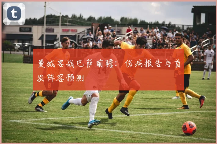 曼城客战巴萨前瞻：伤病报告与首发阵容预测