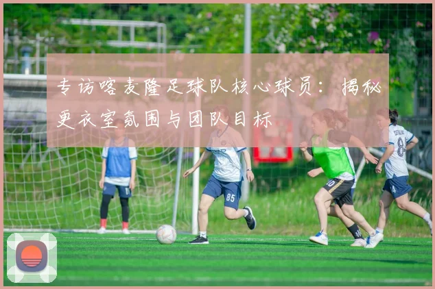 专访喀麦隆足球队核心球员：揭秘更衣室氛围与团队目标