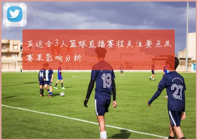亚运会3人篮球直播赛程关注要点及赛果影响分析