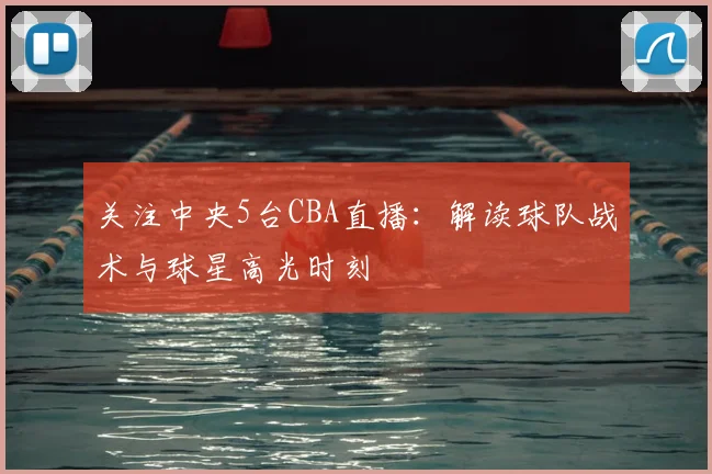 关注中央5台CBA直播:解读球队战术与球星高光时刻