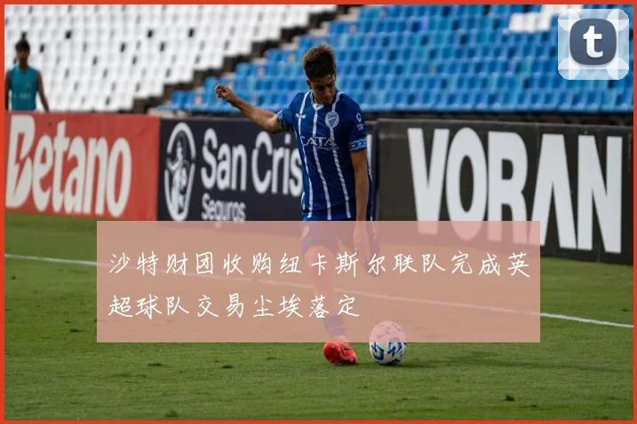 沙特财团收购纽卡斯尔联队完成英超球队交易尘埃落定