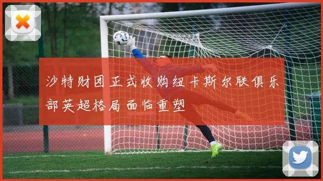 沙特财团正式收购纽卡斯尔联俱乐部英超格局面临重塑