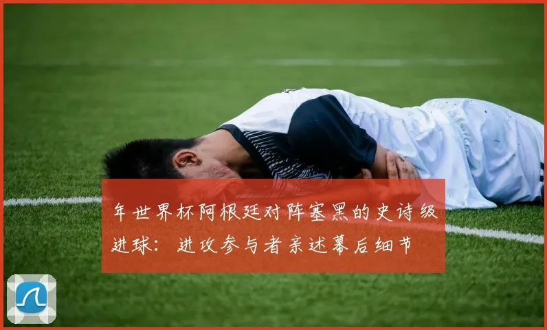 年世界杯阿根廷对阵塞黑的史诗级进球：进攻参与者亲述幕后细节