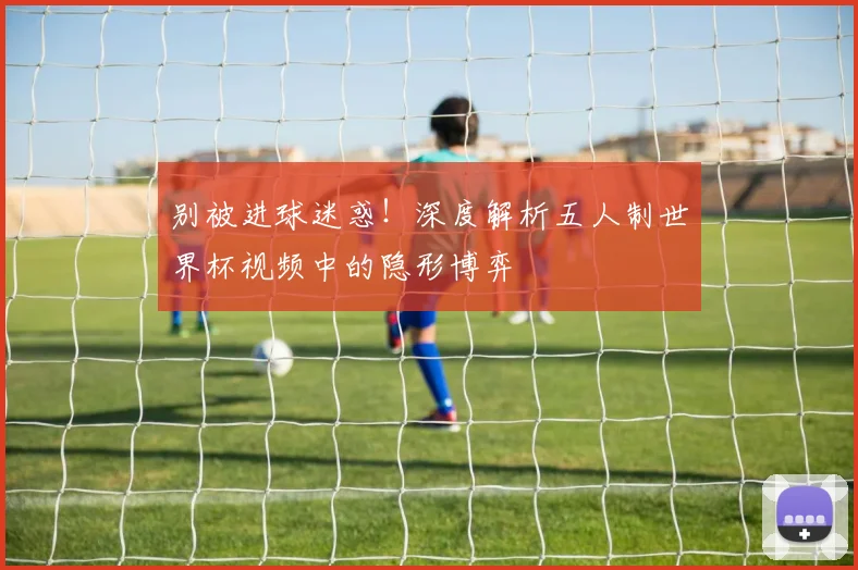 别被进球迷惑!深度解析五人制世界杯视频中的隐形博弈