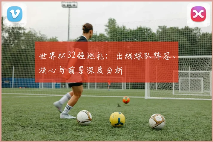 世界杯32强巡礼：出线球队阵容、核心与前景深度分析