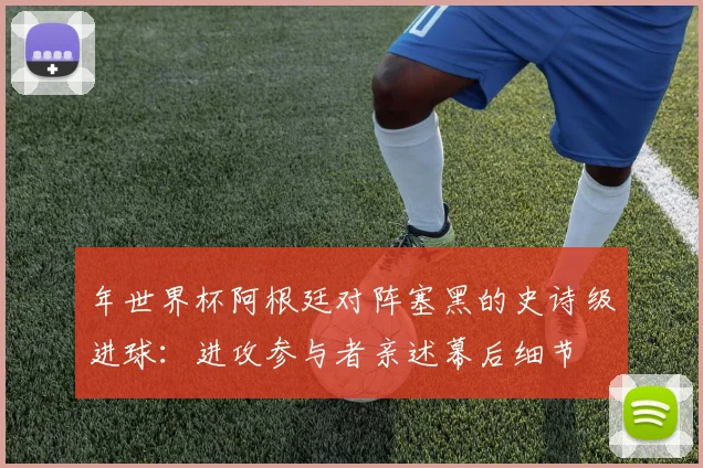 年世界杯阿根廷对阵塞黑的史诗级进球：进攻参与者亲述幕后细节