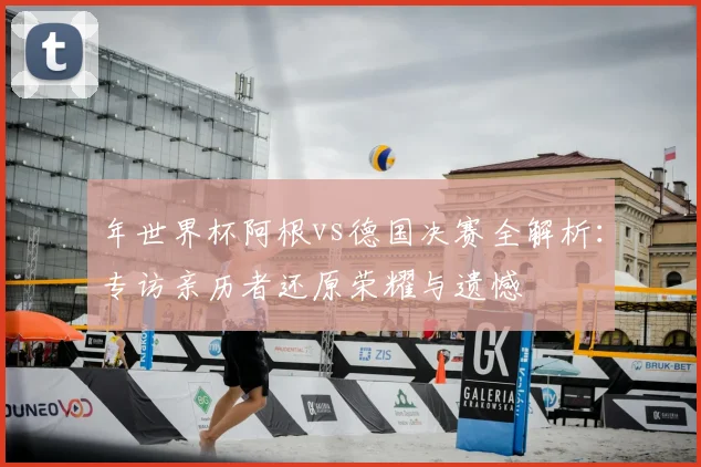 年世界杯阿根vs德国决赛全解析：专访亲历者还原荣耀与遗憾