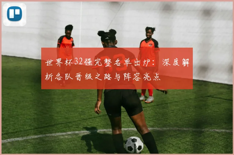 世界杯32强完整名单出炉：深度解析各队晋级之路与阵容亮点