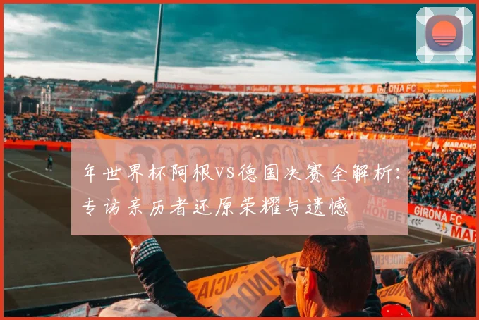 年世界杯阿根vs德国决赛全解析：专访亲历者还原荣耀与遗憾